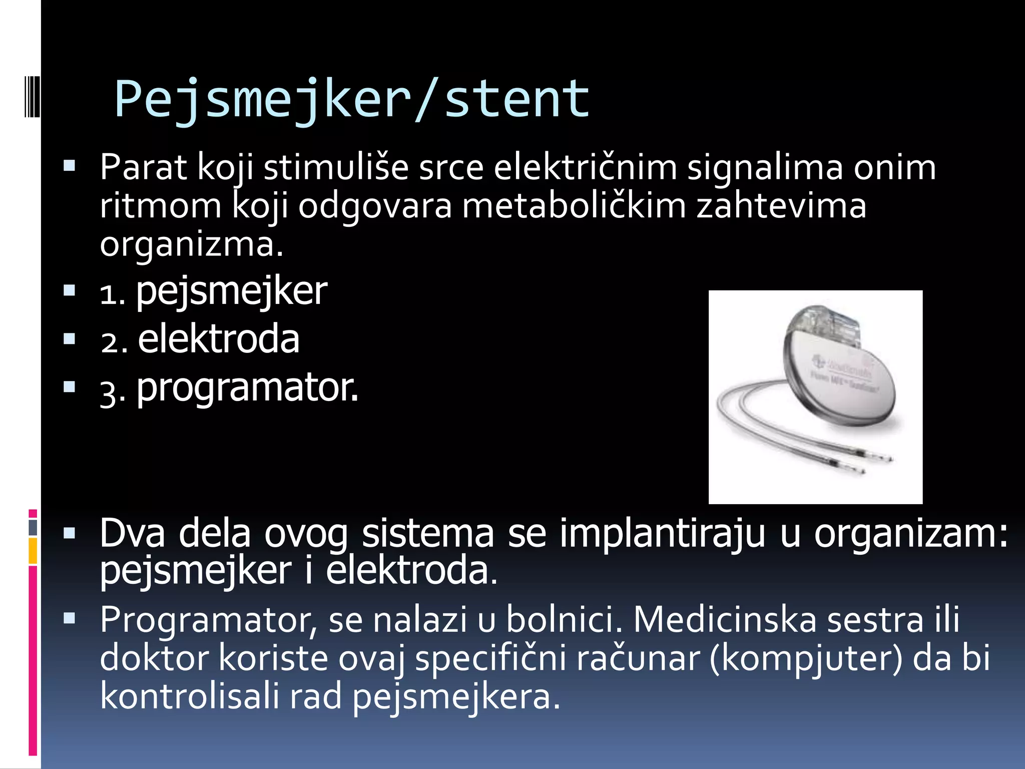 Pejsmejker/stent
 Parat koji stimuliše srce električnim signalima onim
ritmom koji odgovara metaboličkim zahtevima
organizma.
 1. pejsmejker
 2. elektroda
 3. programator.
 Dva dela ovog sistema se implantiraju u organizam:
pejsmejker i elektroda.
 Programator, se nalazi u bolnici. Medicinska sestra ili
doktor koriste ovaj specifični računar (kompjuter) da bi
kontrolisali rad pejsmejkera.
 