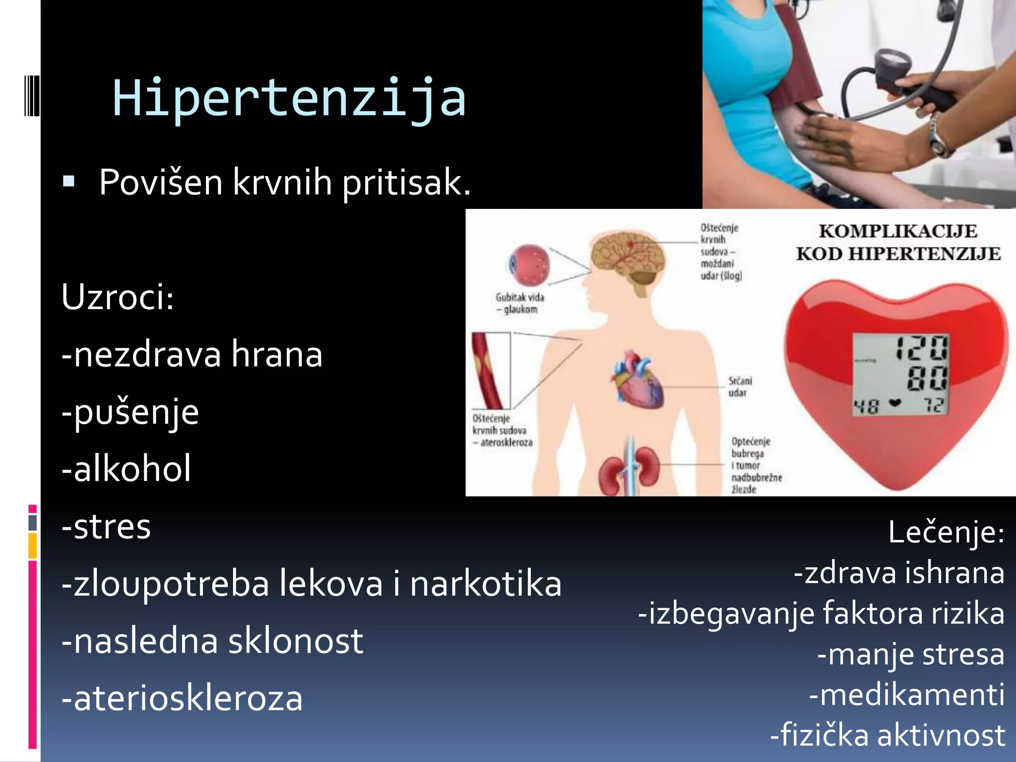 Hipertenzija
 Povišen krvnih pritisak.
Uzroci:
-nezdrava hrana
-pušenje
-alkohol
-stres
-zloupotreba lekova i narkotika
-nasledna sklonost
-aterioskleroza
Lečenje:
-zdrava ishrana
-izbegavanje faktora rizika
-manje stresa
-medikamenti
-fizička aktivnost
 