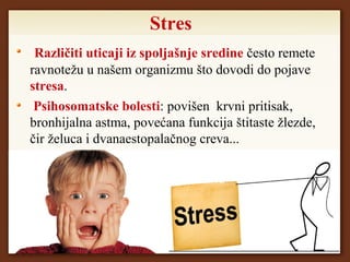 Stres
Različiti uticaji iz spoljašnje sredine često remete
ravnotežu u našem organizmu što dovodi do pojave
stresa.
Psihosomatske bolesti: povišen krvni pritisak,
bronhijalna astma, povećana funkcija štitaste žlezde,
čir želuca i dvanaestopalačnog creva...
 