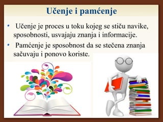 Učenje i pamćenje
Učenje je proces u toku kojeg se stiču navike,
sposobnosti, usvajaju znanja i informacije.
Pamćenje je sposobnost da se stečena znanja
sačuvaju i ponovo koriste.
 