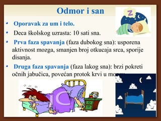 Odmor i san
Oporavak za um i telo.
Deca školskog uzrasta: 10 sati sna.
Prva faza spavanja (faza dubokog sna): usporena
aktivnost mozga, smanjen broj otkucaja srca, sporije
disanja.
Druga faza spavanja (faza lakog sna): brzi pokreti
očnih jabučica, povećan protok krvi u mozgu.
 