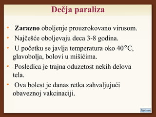 Dečja paraliza
Zarazno oboljenje prouzrokovano virusom.
Najčešće oboljevaju deca 3-8 godina.
U početku se javlja temperatura oko 40°C,
glavobolja, bolovi u mišićima.
Posledica je trajna oduzetost nekih delova
tela.
Ova bolest je danas retka zahvaljujući
obaveznoj vakcinaciji.
 