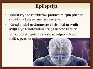Epilepsija
Bolest koja se karakteriše prolaznim epileptičnim
napadima koji se iznenada javljaju.
Nastaju usled prekomerne aktivnosti nervnih
ćelija koje nekontrolisano šalju nervne impulse.
Znaci bolesti: gubitak svesti, nevoljno grčenje
mišića, pena na ustima.
 