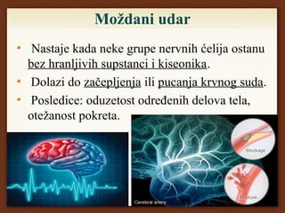 Moždani udar
Nastaje kada neke grupe nervnih ćelija ostanu
bez hranljivih supstanci i kiseonika.
Dolazi do začepljenja ili pucanja krvnog suda.
Posledice: oduzetost određenih delova tela,
otežanost pokreta.
 