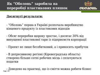 Як “Оболонь” заробила на
     переробці пластикових пляшок

    Досягнуті результати:

    - “Оболонь” перша в Україні розпочала виробництво
    кінцевого продукту із пластикових відходів

    - Обсяг переробки щороку зростає, і досягає 30% від
    випущеної пластикової тари із підприємств корпорації

    - Проект не лише беззбитковий, а і приносить прибуток

    - В депресивному регіоні (Кіровоградська область)
    створено більше сотні робочих місць і сплачуються
    податки

    - Доведено на практиці, що із сміття можна робити бізнес
Page  13
 