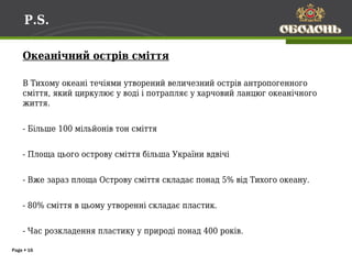 P.S.

    Океанічний острів сміття

    В Тихому океані течіями утворений величезний острів антропогенного
    сміття, який циркулює у воді і потрапляє у харчовий ланцюг океанічного
    життя.


    - Більше 100 мільйонів тон сміття


    - Площа цього острову сміття більша України вдвічі


    - Вже зараз площа Острову сміття складає понад 5% від Тихого океану.


    - 80% сміття в цьому утворенні складає пластик.


    - Час розкладення пластику у природі понад 400 років.

Page  16
 