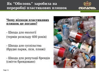 Як “Оболонь” заробила на
     переробці пластикових пляшок


    Чому відходи пластикових
    пляшок це погано?

    - Шкода для екології
    (термін розкладу 400 років)

    - Шкода для суспільства
    (брудні парки, ліси, пляжі)

    - Шкода для репутації брендів
    (сміття брендоване)

Page  4
 