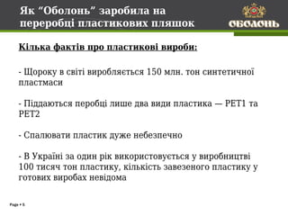 Як “Оболонь” заробила на
     переробці пластикових пляшок

    Кілька фактів про пластикові вироби:

    - Щороку в світі виробляється 150 млн. тон синтетичної
    пластмаси

    - Піддаються перобці лише два види пластика — PET1 та
    PET2

    - Спалювати пластик дуже небезпечно

    - В Україні за один рік використовується у виробництві
    100 тисяч тон пластику, кількість завезеного пластику у
    готових виробах невідома

Page  5
 