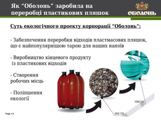 Як “Оболонь” заробила на
     переробці пластикових пляшок

    Суть екологічного проекту корпорації “Оболонь”:

    - Забезпечення переробки відходів пластмасових пляшок,
    що є найпопулярнішою тарою для наших напоїв

    - Виробництво кінцевого продукту
     із пластикових відходів

    - Створення
    робочих місць

    - Поліпшення
    екології

Page  6
 