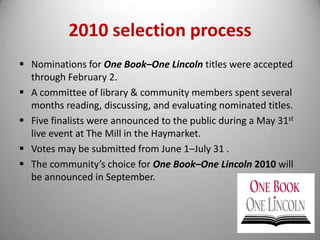 The goal of the program is to encourage reading and dialogue by creating a community-wide reading and discussion experience.New for 2010: Vote for Your Favorite Online or In Person!Readers are invited to help pick this year's selected title. Votes will be accepted from June 1st through July 31st, and the winning title will be announced in September.Online:Visit the One Book-One Lincoln survey form online to cast your vote 	for which of the five finalists you'd like to see us build discussion 	groups and special programming around later in the fall. In Person: Paper ballots are available at all Lincoln City Libraries  and at 	   preview event sites. 