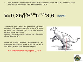 • Para estimar a velocidade de deslocação dos dinossáurios extintos, a fórmula mais
utilizada foi “inventada” por Alexander em 1976:
3,6hP0,25gV 1,171,670,5
(Km/h)
Admite-se que a força da gravidade (g) seria
também nos tempos Mesozóicos de 9,8 m/s².
O valor da passada (P) pode ser medido
directamente nas pistas.
Mas um dos maiores problemas é o cálculo da
altura da anca (h).
Entre os vários modelos apresentados, as
melhores estimativas para a altura de anca
são alcançadas com a fórmula simples:
h = comprimento da pegada (L) x 4
 