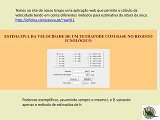 Temos no site do nosso Grupo uma aplicação web que permite o cálculo da
velocidade tendo em conta diferentes métodos para estimativa da altura da anca.
http://oficina.cienciaviva.pt/~pw011
Podemos exemplificar, assumindo sempre o mesmo L e P, variando
apenas o método de estimativa de h.
 