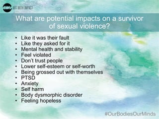 #OurBodiesOurMinds
What are potential impacts on a survivor
of sexual violence?
• Like it was their fault
• Like they asked for it
• Mental health and stability
• Feel violated
• Don’t trust people
• Lower self-esteem or self-worth
• Being grossed out with themselves
• PTSD
• Anxiety
• Self harm
• Body dysmorphic disorder
• Feeling hopeless
 
