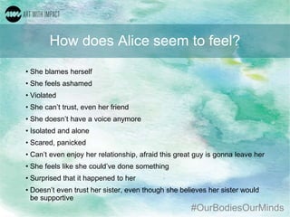 #OurBodiesOurMinds
How does Alice seem to feel?
• She blames herself
• She feels ashamed
• Violated
• She can’t trust, even her friend
• She doesn’t have a voice anymore
• Isolated and alone
• Scared, panicked
• Can’t even enjoy her relationship, afraid this great guy is gonna leave her
• She feels like she could’ve done something
• Surprised that it happened to her
• Doesn’t even trust her sister, even though she believes her sister would
be supportive
 
