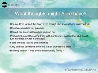 #OurBodiesOurMinds
What thoughts might Alice have?
• She could’ve locked the door, even though she knows there wasn’t a lock
• Could’ve worn heavier pajamas
• Scared her sister will turn her back on her
• Probably thought the same thing with her friend – scared that she would
turn her back on her if she knew
• Feels like she has no one to turn to
• Only told her boyfriend, so there’s a lot of pressure there
• Blaming herself – was she unintentionally flirting?
 
