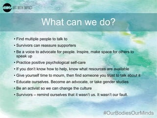 #OurBodiesOurMinds
What can we do?
• Find multiple people to talk to
• Survivors can reassure supporters
• Be a voice to advocate for people. Inspire, make space for others to
speak up
• Practice positive psychological self-care
• If you don’t know how to help, know what resources are available
• Give yourself time to mourn, then find someone you trust to talk about it
• Educate ourselves. Become an advocate, or take gender studies
• Be an activist so we can change the culture
• Survivors – remind ourselves that it wasn’t us. It wasn’t our fault.
 