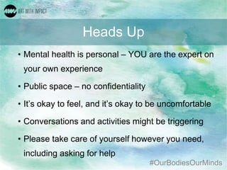 #OurBodiesOurMinds
Heads Up
• Mental health is personal – YOU are the expert on
your own experience
• Public space – no confidentiality
• It’s okay to feel, and it’s okay to be uncomfortable
• Conversations and activities might be triggering
• Please take care of yourself however you need,
including asking for help
 