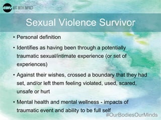 #OurBodiesOurMinds
Sexual Violence Survivor
• Personal definition
• Identifies as having been through a potentially
traumatic sexual/intimate experience (or set of
experiences)
• Against their wishes, crossed a boundary that they had
set, and/or left them feeling violated, used, scared,
unsafe or hurt
• Mental health and mental wellness - impacts of
traumatic event and ability to be full self
 