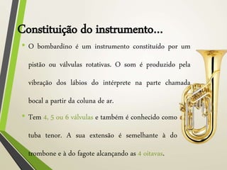 Constituição do instrumento…
• O bombardino é um instrumento constituído por um
pistão ou válvulas rotativas. O som é produzido pela
vibração dos lábios do intérprete na parte chamada
bocal a partir da coluna de ar.
• Tem 4, 5 ou 6 válvulas e também é conhecido como
tuba tenor. A sua extensão é semelhante à do
trombone e à do fagote alcançando as 4 oitavas.
 