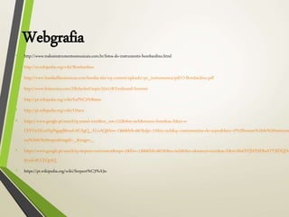 Webgrafia
• http://www.todosinstrumentosmusicais.com.br/fotos-do-instrumento-bombardino.html
• http://es.wikipedia.org/wiki/Bombardino
• http://www.bandasfilarmonicas.com/bandas-site/wp-content/uploads/cpt_instrumentos/pdf/O-Bombardino.pdf
• http://www.britannica.com/EBchecked/topic/554118/Ferdinand-Sommer
• http://pt.wikipedia.org/wiki/Euf%C3%B4nio
• http://pt.wikipedia.org/wiki/Oitava
• https://www.google.pt/search?q=metal+wind&es_sm=122&tbm=isch&source=lnms&sa=X&ei=w-
FXVOuYKcaiNpPsgsgB&ved=0CAgQ_AUoAQ&biw=1366&bih=667&dpr=1#tbm=isch&q=+instrumentos+de+sopro&facrc=0%3Bnomes%20de%20instrume
tos%20de%20sopro&imgdii=_&imgrc=_
• https://www.google.pt/search?q=serpent+instrument&espv=2&biw=1366&bih=667&tbm=isch&tbo=u&source=univ&sa=X&ei=MutXVJbFE9DbsATY3IDQDw
&ved=0CCEQsAQ
• https://pt.wikipedia.org/wiki/Serpent%C3%A3o
 