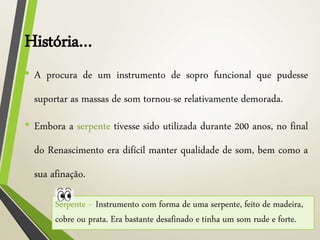 História…
• A procura de um instrumento de sopro funcional que pudesse
suportar as massas de som tornou-se relativamente demorada.
• Embora a serpente tivesse sido utilizada durante 200 anos, no final
do Renascimento era difícil manter qualidade de som, bem como a
sua afinação.
Serpente - Instrumento com forma de uma serpente, feito de madeira,
cobre ou prata. Era bastante desafinado e tinha um som rude e forte.
 