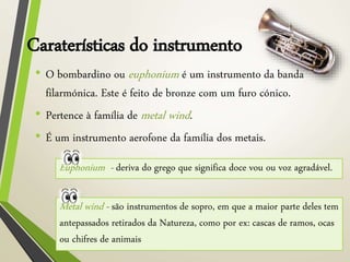 Caraterísticas do instrumento
• O bombardino ou euphonium é um instrumento da banda
filarmónica. Este é feito de bronze com um furo cónico.
• Pertence à família de metal wind.
• É um instrumento aerofone da família dos metais.
Euphonium - deriva do grego que significa doce vou ou voz agradável.
Metal wind - são instrumentos de sopro, em que a maior parte deles tem
antepassados retirados da Natureza, como por ex: cascas de ramos, ocas
ou chifres de animais
 