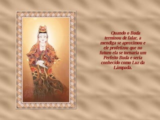       Quando o Buda terminou de falar, a mendiga se aproximou e ele profetizou que no futuro ela se tornaria um Perfeito Buda e seria conhecido como Luz da Lâmpada. 