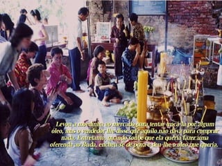 Levou a moedinha ao mercado para tentar trocá-la por algum óleo, mas o vendedor lhe disse que aquilo não dava para comprar nada. Entretanto, quando soube que ela queria fazer uma oferenda ao Buda, encheu-se de pena e deu-lhe o óleo que queria.  