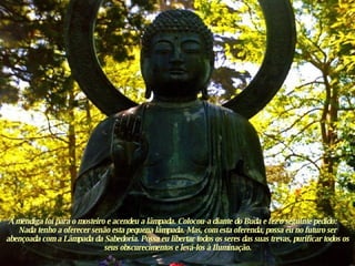 A mendiga foi para o mosteiro e acendeu a lâmpada. Colocou-a diante do Buda e fez o seguinte pedido: — Nada tenho a oferecer senão esta pequena lâmpada. Mas, com esta oferenda, possa eu no futuro ser abençoada com a Lâmpada da Sabedoria. Possa eu libertar todos os seres das suas trevas, purificar todos os seus obscurecimentos e levá-los à Iluminação. 