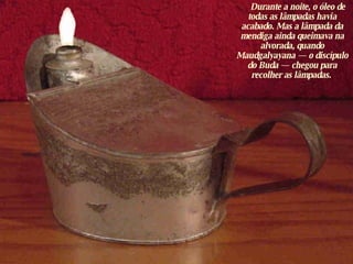       Durante a noite, o óleo de todas as lâmpadas havia acabado. Mas a lâmpada da mendiga ainda queimava na alvorada, quando Maudgalyayana — o discípulo do Buda — chegou para recolher as lâmpadas.  