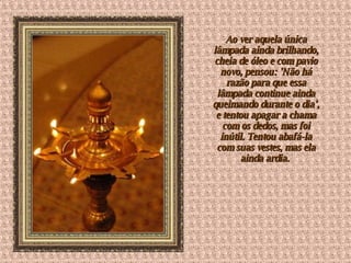 Ao ver aquela única lâmpada ainda brilhando, cheia de óleo e com pavio novo, pensou: 'Não há razão para que essa lâmpada continue ainda queimando durante o dia', e tentou apagar a chama com os dedos, mas foi inútil. Tentou abafá-la com suas vestes, mas ela ainda ardia.  