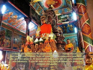 . O Buda, que o observava há algum tempo, disse: — Maudgalyayana: você quer apagar essa lâmpada? Não vai conseguir. Não conseguiria nem movê-la daí, que dirá apagá-la. Se jogasse nela toda a água dos oceanos, ainda assim não adiantaria. A água de todos os rios e lagos do mundo não poderiam extinguir esta chama.  