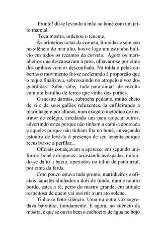 Pronto! disse levando a mão ao boné com um jei-
to marcial.
      Toca mostra, ordenou o tenente.
     Às primeiras notas da corneta, límpidas e sem eco
no silêncio do mar alto, houve logo um estranho bulí-
cio em todos os recantos da corveta. Agora os mari-
nheiros que descansavam à proa, olhavam-se por cima
dos ombros com ar desconfiado. Na tolda e pelas co-
bertas o movimento foi-se acelerando à proporção que
o toque finalizava, sobressaindo no atropelo a voz dos
guardiões: Sobe, sobe, tudo para cima! de envolta
com um barulho de ferros que vinha dos porões.
     O mestre darmas, cabrocha pedante, muito cheio
de si e de seus galões reluzentes, ia enfileirando a
marinhagem por alturas, num exagero metódico de ins-
trutor de colégio, arredando uns para colocar outros,
advertindo estes porque não tinham a camisa abotoada
e aqueles porque não tinham fita no boné, ameaçando
estoutro de levá-lo à presença de seu tenente porque
recusava-se a perfilar...
     Oficiais começavam a aparecer em segundo uni-
forme boné e dragonas , arrastando as espadas, miran-
do-se dalto a baixo, apertados no talim de pano azul,
por cima da farda.
     Com pouco estava tudo pronto, marinheiros e ofi-
ciais aqueles alinhados a dois de fundo, num e noutro
bordo, estes a ré, perto do mastro grande, em atitude
respeitosa de quem vai assistir a um ato solene.
     Tinha-se feito silêncio. Uma ou outra voz segre-
dava baixinho, timidamente. E agora, no silêncio da
mostra, é que se ouvia bem o cachoeira de água no bojo
 