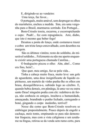 E, dirigindo-se ao vendeiro:
       Uma terça, faz favor...
      O português, muito amável, sem despregar os olhos
do marinheiro, encheu a medida. Sim, era uma vergo-
nha para o Brasil, murmurou sorrindo. Em Portugal...
      Bom-Crioulo tossiu, escarrou, e escorropichando
o copo: Puah!... fez com repugnância. Arre, diabo,
que isto é mesmo que beber fogo!
      Desatou a ponta do lenço, onde costumava trazer
o cobre um triste lenço enxovalhado, com desenhos na
margem.
       São os últimos vinténs; resto do soldinho, do mi-
serável soldinho... Felizmente eu não me aperto enquan-
to existir uma portuguesa chamada Carolina...
      O bodegueiro piscou o olho: Ahn, ahn!... Como
era fino, hein?...
       Que quer, meu amigo, faz-se pela vida...
      Tinha a cabeça muito fraca, muito leve: um gole
de aguardente, uma dose insignificante de líquido es-
pirituoso, um martelo de vinho punha-lhe os olhos em
brasa, desequilibrava-o, subindo logo ao cérebro. E,
quando bebia demais, em pândega, lá uma vez ou outra
santo Deus! ninguém podia com ele: redobrava de for-
ça, não conhecia os amigos, insultava a humanidade,
ameaçando, brandindo o punho fechado, carregando o
boné, gingando o corpo medonho, terrível!
      Nesse dia como que Bom-Crioulo resolvera se
embriagar propositalmente. Pouco depois de engolir a
cachaça, meio tonto, empinando-se para não demons-
trar fraqueza, mas com a vista caliginosa e um azedu-
me na língua, retirou-se da venda sem rumo certo, para
 