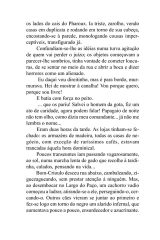 os lados do cais do Pharoux. Ia triste, zarolho, vendo
casas em duplicata e rodando em torno de sua cabeça,
encostando-se à parede, monologando cousas imper-
ceptíveis, transfigurado já.
      Confundiam-se-lhe as idéias numa turva agitação
de quem vai perder o juízo; os objetos começavam a
parecer-lhe sombrios, tinha vontade de cometer loucu-
ras, de se sentar no meio da rua e abrir a boca e dizer
horrores como um alienado.
       Eu daqui vou direitinho, mas é para bordo, mur-
murava. Hei de mostrar à canalha! Vou porque quero,
porque sou livre!
      E batia com força no peito.
       ... que os pariu! Salvei o homem da gota, fiz um
ato de caridade, agora podem falar! Papagaio de noite
não tem olho, como dizia meu comandante... já não me
lembra o nome...
      Eram duas horas da tarde. As lojas tinham-se fe-
chado: os armazéns de madeira, todas as casas de ne-
gócio, com exceção de raríssimos cafés, estavam
trancadas àquela hora dominical.
      Poucos transeuntes iam passando vagarosamente,
ao sol, numa marcha lenta de gado que recolhe à tardi-
nha, calados, pensando na vida...
     Bom-Crioulo desceu rua abaixo, cambaleando, zi-
guezagueando, sem prestar atenção à ninguém. Mas,
ao desembocar no Largo do Paço, um cachorro vadio
começou a ladrar, atirando-se a ele, perseguindo-o, cer-
cando-o. Outros cães vieram se juntar ao primeiro e
fez-se logo em torno do negro um alarido infernal, que
aumentava pouco a pouco, ensurdecedor e azucrinante.
 