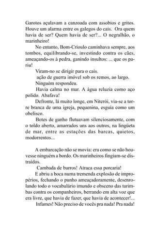 Garotos açulavam a canzoada com assobios e gritos.
Houve um alarma entre os galegos do cais. Ora quem
havia de ser? Quem havia de ser?... O negralhão, o
marinheiro!
     No entanto, Bom-Crioulo caminhava sempre, aos
tombos, equilibrando-se, investindo contra os cães,
ameaçando-os à pedra, ganindo insultos: ... que os pa-
riu!
     Viram-no se dirigir para o cais.
      ação de guerra imóvel sob os remos, ao largo.
     Ninguém respondeu.
     Havia calma no mar. A água reluzia como aço
polido. Abafava!
     Defronte, lá muito longe, em Niterói, via-se a tor-
re branca de uma igreja, pequenina, esguia como um
obelisco.
     Botes de ganho flutuavam silenciosamente, com
o toldo aberto, amarrados uns aos outros, na lingüeta
de mar, entre as estações das barcas, quietos,
modorrentos...

      A embarcação não se movia: era como se não hou-
vesse ninguém a bordo. Os marinheiros fingiam-se dis-
traídos.
       Cambada de burros! Atraca essa porcaria!
      E abriu a boca numa tremenda explosão de impro-
périos, fechando o punho ameaçadoramente, desenro-
lando todo o vocabulário imundo e obsceno das tarim-
bas contra os companheiros, berrando em alta voz que
era livre, que havia de fazer, que havia de acontecer!...
      Infames! Não preciso de vocês pra nada! Pra nada!
 