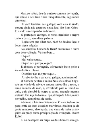 Mas, ao voltar, deu de ombros com um português,
que estava a seu lado rindo tranqüilamente, segurando
um remo.
      E você também, seu galego; você está se rindo,
porque ainda não apanhou nessa lata! fez Bom-Criou-
lo dando um empurrão no homem.
     O português carregou o rosto, medindo o negro
dalto a baixo, sem dizer palavra.
      E não tem que olhar não, não! Se dúvida faço-o
beber água salgada.
      Vá-sembora, homem de Deus! murmurou o outro
com benevolência. Vá-sembora...
      O quê?
      Mal vai a cousa...
      O quê, seu galego, o quê?
     E abotoou o português, oferecendo-lhe o peito e
sacando fora o boné.
      O senhor não me provoque...
      Arrebento-lhe a cara, seu galego, aqui mesmo!
     O homem perdeu a calma Nos seus olhos fulgu-
rou um clarão de raiva, o sangue tomou-lhe o rosto, o
remo caiu-lhe da mão, e, investindo para o Bom-Cri-
oulo, quis derrubá-lo corpo a corpo, naquele mesmo
instante. Era sujeito baixote, rijo, de bigode fulvo, muito
vermelho, com pintas de sarda.
     Abriu-se a luta imediatamente. O cais, todo o es-
paço entre as duas estações marítimas, coalhou-se de
gente rumorosa, alvoraçada, que vinha de todos os ân-
gulos da praça numa precipitação de avançada. Rolo!
Rolo!
     E, no desespero da briga, os dois homens iam ga-
 