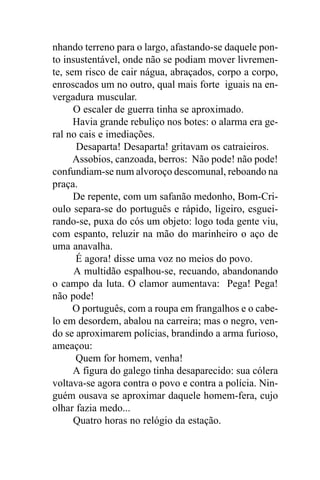 nhando terreno para o largo, afastando-se daquele pon-
to insustentável, onde não se podiam mover livremen-
te, sem risco de cair nágua, abraçados, corpo a corpo,
enroscados um no outro, qual mais forte iguais na en-
vergadura muscular.
      O escaler de guerra tinha se aproximado.
      Havia grande rebuliço nos botes: o alarma era ge-
ral no cais e imediações.
      Desaparta! Desaparta! gritavam os catraieiros.
      Assobios, canzoada, berros: Não pode! não pode!
confundiam-se num alvoroço descomunal, reboando na
praça.
      De repente, com um safanão medonho, Bom-Cri-
oulo separa-se do português e rápido, ligeiro, esguei-
rando-se, puxa do cós um objeto: logo toda gente viu,
com espanto, reluzir na mão do marinheiro o aço de
uma anavalha.
      É agora! disse uma voz no meios do povo.
      A multidão espalhou-se, recuando, abandonando
o campo da luta. O clamor aumentava: Pega! Pega!
não pode!
      O português, com a roupa em frangalhos e o cabe-
lo em desordem, abalou na carreira; mas o negro, ven-
do se aproximarem polícias, brandindo a arma furioso,
ameaçou:
      Quem for homem, venha!
      A figura do galego tinha desaparecido: sua cólera
voltava-se agora contra o povo e contra a polícia. Nin-
guém ousava se aproximar daquele homem-fera, cujo
olhar fazia medo...
      Quatro horas no relógio da estação.
 