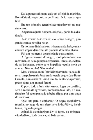 Daí a pouco saltou no cais um oficial da marinha.
Bom-Crioulo esperou-o a pé firme: Não venha, que
leva!
      Era um primeiro tenente; acompanhavam-no ma-
rinheiros.
       Segurem aquele homem, ordenou, parando à dis-
tância.
       Não venha! Não venha! exclamou o negro, gin-
gando com a navalha no ar.
      Os homens dividiram-se, três para cada lado, e mar-
charam impavidamente, de prancha desembainhada.
      Foi um momento de ansiedade e assombro.
      A figura colossal do negro, multiplicando-se em
movimentos de requintada clownerie, torcia-se, evitan-
do as baionetas, como se o impelisse oculta mola de
arame. Não venha! Não venha!...
      Mas, quando, num formidável arranco, salta à di-
reita, um pulso mais forte gruda-o pela esquerda e Bom-
Crioulo, o invencível Bom-Crioulo, sente-se agarrado,
preso como um animal feroz!
      O povo todo afluiu vitorioso ao lugar do conflito,
sem o receio de agressões, comentando o fato, e o ma-
rinheiro foi acompanhado à beira dágua por uma onda
de curiosos.
      Que luta para o embarcar! O negro escabujava,
mordia, no auge de um desespero hidrofóbico, insul-
tando, rogando pragas.
      Afinal, lá o conduziram à viva força, e a embarca-
ção deslizou, toda branca, na baía calma...
 