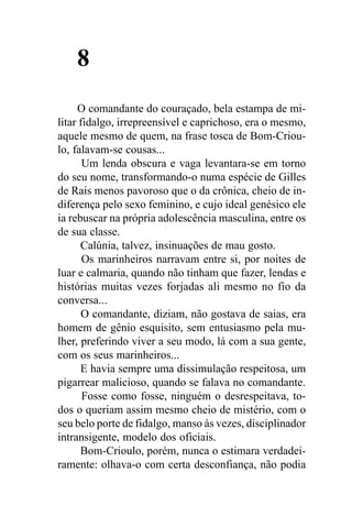 8
     O comandante do couraçado, bela estampa de mi-
litar fidalgo, irrepreensível e caprichoso, era o mesmo,
aquele mesmo de quem, na frase tosca de Bom-Criou-
lo, falavam-se cousas...
       Um lenda obscura e vaga levantara-se em torno
do seu nome, transformando-o numa espécie de Gilles
de Rais menos pavoroso que o da crônica, cheio de in-
diferença pelo sexo feminino, e cujo ideal genésico ele
ia rebuscar na própria adolescência masculina, entre os
de sua classe.
      Calúnia, talvez, insinuações de mau gosto.
       Os marinheiros narravam entre si, por noites de
luar e calmaria, quando não tinham que fazer, lendas e
histórias muitas vezes forjadas ali mesmo no fio da
conversa...
      O comandante, diziam, não gostava de saias, era
homem de gênio esquisito, sem entusiasmo pela mu-
lher, preferindo viver a seu modo, lá com a sua gente,
com os seus marinheiros...
      E havia sempre uma dissimulação respeitosa, um
pigarrear malicioso, quando se falava no comandante.
       Fosse como fosse, ninguém o desrespeitava, to-
dos o queriam assim mesmo cheio de mistério, com o
seu belo porte de fidalgo, manso às vezes, disciplinador
intransigente, modelo dos oficiais.
      Bom-Crioulo, porém, nunca o estimara verdadei-
ramente: olhava-o com certa desconfiança, não podia
 