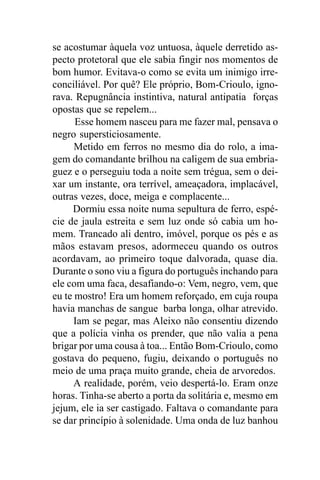 se acostumar àquela voz untuosa, àquele derretido as-
pecto protetoral que ele sabia fingir nos momentos de
bom humor. Evitava-o como se evita um inimigo irre-
conciliável. Por quê? Ele próprio, Bom-Crioulo, igno-
rava. Repugnância instintiva, natural antipatia forças
opostas que se repelem...
      Esse homem nasceu para me fazer mal, pensava o
negro supersticiosamente.
      Metido em ferros no mesmo dia do rolo, a ima-
gem do comandante brilhou na caligem de sua embria-
guez e o perseguiu toda a noite sem trégua, sem o dei-
xar um instante, ora terrível, ameaçadora, implacável,
outras vezes, doce, meiga e complacente...
     Dormiu essa noite numa sepultura de ferro, espé-
cie de jaula estreita e sem luz onde só cabia um ho-
mem. Trancado ali dentro, imóvel, porque os pés e as
mãos estavam presos, adormeceu quando os outros
acordavam, ao primeiro toque dalvorada, quase dia.
Durante o sono viu a figura do português inchando para
ele com uma faca, desafiando-o: Vem, negro, vem, que
eu te mostro! Era um homem reforçado, em cuja roupa
havia manchas de sangue barba longa, olhar atrevido.
      Iam se pegar, mas Aleixo não consentiu dizendo
que a polícia vinha os prender, que não valia a pena
brigar por uma cousa à toa... Então Bom-Crioulo, como
gostava do pequeno, fugiu, deixando o português no
meio de uma praça muito grande, cheia de arvoredos.
      A realidade, porém, veio despertá-lo. Eram onze
horas. Tinha-se aberto a porta da solitária e, mesmo em
jejum, ele ia ser castigado. Faltava o comandante para
se dar princípio à solenidade. Uma onda de luz banhou
 