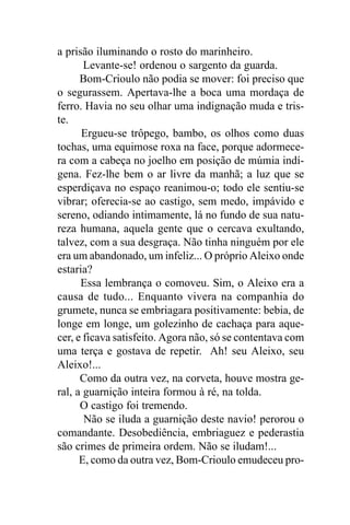 a prisão iluminando o rosto do marinheiro.
       Levante-se! ordenou o sargento da guarda.
      Bom-Crioulo não podia se mover: foi preciso que
o segurassem. Apertava-lhe a boca uma mordaça de
ferro. Havia no seu olhar uma indignação muda e tris-
te.
      Ergueu-se trôpego, bambo, os olhos como duas
tochas, uma equimose roxa na face, porque adormece-
ra com a cabeça no joelho em posição de múmia indí-
gena. Fez-lhe bem o ar livre da manhã; a luz que se
esperdiçava no espaço reanimou-o; todo ele sentiu-se
vibrar; oferecia-se ao castigo, sem medo, impávido e
sereno, odiando intimamente, lá no fundo de sua natu-
reza humana, aquela gente que o cercava exultando,
talvez, com a sua desgraça. Não tinha ninguém por ele
era um abandonado, um infeliz... O próprio Aleixo onde
estaria?
      Essa lembrança o comoveu. Sim, o Aleixo era a
causa de tudo... Enquanto vivera na companhia do
grumete, nunca se embriagara positivamente: bebia, de
longe em longe, um golezinho de cachaça para aque-
cer, e ficava satisfeito. Agora não, só se contentava com
uma terça e gostava de repetir. Ah! seu Aleixo, seu
Aleixo!...
      Como da outra vez, na corveta, houve mostra ge-
ral, a guarnição inteira formou à ré, na tolda.
      O castigo foi tremendo.
       Não se iluda a guarnição deste navio! perorou o
comandante. Desobediência, embriaguez e pederastia
são crimes de primeira ordem. Não se iludam!...
      E, como da outra vez, Bom-Crioulo emudeceu pro-
 