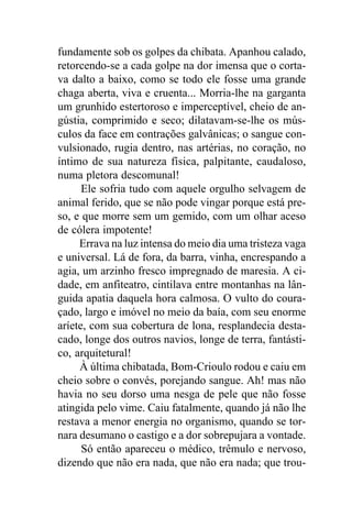 fundamente sob os golpes da chibata. Apanhou calado,
retorcendo-se a cada golpe na dor imensa que o corta-
va dalto a baixo, como se todo ele fosse uma grande
chaga aberta, viva e cruenta... Morria-lhe na garganta
um grunhido estertoroso e imperceptível, cheio de an-
gústia, comprimido e seco; dilatavam-se-lhe os mús-
culos da face em contrações galvânicas; o sangue con-
vulsionado, rugia dentro, nas artérias, no coração, no
íntimo de sua natureza física, palpitante, caudaloso,
numa pletora descomunal!
      Ele sofria tudo com aquele orgulho selvagem de
animal ferido, que se não pode vingar porque está pre-
so, e que morre sem um gemido, com um olhar aceso
de cólera impotente!
     Errava na luz intensa do meio dia uma tristeza vaga
e universal. Lá de fora, da barra, vinha, encrespando a
agia, um arzinho fresco impregnado de maresia. A ci-
dade, em anfiteatro, cintilava entre montanhas na lân-
guida apatia daquela hora calmosa. O vulto do coura-
çado, largo e imóvel no meio da baía, com seu enorme
aríete, com sua cobertura de lona, resplandecia desta-
cado, longe dos outros navios, longe de terra, fantásti-
co, arquitetural!
     À última chibatada, Bom-Crioulo rodou e caiu em
cheio sobre o convés, porejando sangue. Ah! mas não
havia no seu dorso uma nesga de pele que não fosse
atingida pelo vime. Caiu fatalmente, quando já não lhe
restava a menor energia no organismo, quando se tor-
nara desumano o castigo e a dor sobrepujara a vontade.
      Só então apareceu o médico, trêmulo e nervoso,
dizendo que não era nada, que não era nada; que trou-
 
