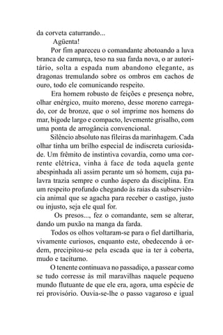 da corveta caturrando...
      Agüenta!
     Por fim apareceu o comandante abotoando a luva
branca de camurça, teso na sua farda nova, o ar autori-
tário, solta a espada num abandono elegante, as
dragonas tremulando sobre os ombros em cachos de
ouro, todo ele comunicando respeito.
     Era homem robusto de feições e presença nobre,
olhar enérgico, muito moreno, desse moreno carrega-
do, cor de bronze, que o sol imprime nos homens do
mar, bigode largo e compacto, levemente grisalho, com
uma ponta de arrogância convencional.
     Silêncio absoluto nas fileiras da marinhagem. Cada
olhar tinha um brilho especial de indiscreta curiosida-
de. Um frêmito de instintiva covardia, como uma cor-
rente elétrica, vinha à face de toda aquela gente
abespinhada ali assim perante um só homem, cuja pa-
lavra trazia sempre o cunho áspero da disciplina. Era
um respeito profundo chegando às raias da subserviên-
cia animal que se agacha para receber o castigo, justo
ou injusto, seja ele qual for.
      Os presos..., fez o comandante, sem se alterar,
dando um puxão na manga da farda.
     Todos os olhos voltaram-se para o fiel dartilharia,
vivamente curiosos, enquanto este, obedecendo à or-
dem, precipitou-se pela escada que ia ter à coberta,
mudo e taciturno.
     O tenente continuava no passadiço, a passear como
se tudo corresse às mil maravilhas naquele pequeno
mundo flutuante de que ele era, agora, uma espécie de
rei provisório. Ouvia-se-lhe o passo vagaroso e igual
 