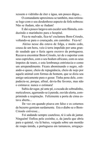 xessem o vidrinho de éter e água, um pouco dágua...
     O comandante aproximou-se também, mas retirou-
se logo com o seu desdenhoso aspecto de fofa nobreza:
Não se iludam, não se iludam!
     E daí a pouco largava um escaler sem flâmula, con-
duzindo o marinheiro para o hospital.
     Fica-te malvado, fica-te! exclamou Bom-Crioulo,
voltando-se para o couraçado, em caminho: Fica-te!
      Aleixo nesse dia estava de folga, e muito cedo,
cousa de um hora, veio à terra impelido por uma gran-
de saudade que o fazia agora escravo da portuguesa.
Receava encontrar Bom-Crioulo, ter de o suportar com
seus caprichos, com o seu bodum africano, com os seus
ímpetos de touro, e esta lembrança entristecia-o como
um arrependimento. Ficara abominando o negro, odi-
ando-o quase, cheio de repugnância, cheio de nojo por
aquele animal com formas de homem, que se dizia seu
amigo unicamente para o gozar. Tinha pena dele, com-
padecia-se, porque, afinal, devia-lhe favores, mas não
o estimava: nunca o estimara!
     Subiu devagar, pé ante pé, a escada do sobradinho,
meticulosos, agarrando-se à parede, ouvido alerta, com-
primindo a respiração. Felizmente a porta de cima es-
tava aberta...
     De vez em quando pisava em falso e os coturnos
de bezerro gemiam surdamente. Era o diabo se o Bom-
Crioulo estivesse...
     Foi andando sempre cauteloso, té à sala de jantar.
Ninguém! Enfiou pela cozinha; e, da janela que abria
para o quintal, viu lá baixo, vergada sobre um montão
de roupa úmida, a portuguesa em tamancos, arregaça-
 