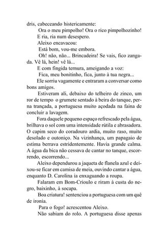 dris, cabeceando histericamente:
      Ora o meu pimpolho! Ora o rico pimpolhozinho!
      E ria, ria num desespero.
      Aleixo encavacou:
       Está bom, vou-me embora.
       Oh! não, não... Brincadeira! Se vais, fico zanga-
da. Vê lá, hein! vê lá...
      E com fingida ternura, ameigando a voz:
       Fica, meu bonitinho, fica, junto à tua negra...
      Ele sorriu vagamente e entraram a conversar como
bons amigos.
      Estiveram ali, debaixo do telheiro de zinco, um
ror de tempo o grumete sentado à beira do tanque, per-
na trançada, a portuguesa muito açodada na faina de
concluir a lavagem.
     Fora daquele pequeno espaço refrescado pela água,
brilhava o sol com uma intensidade rútila e abrasadora.
O capim seco do coradouro ardia, muito raso, muito
desolado e outoniço. Na vizinhança, um papagaio de
estima berrava estridentemente. Havia grande calma.
A água da bica não cessava de cantar no tanque, escor-
rendo, escorrendo...
      Aleixo dependurou a jaqueta de flanela azul e dei-
xou-se ficar em camisa de meia, ouvindo cantar a água,
enquanto D. Carolina ia enxaguando a roupa.
      Falaram em Bom-Crioulo e riram à custa do ne-
gro, baixinho, à socapa.
      Boa criatura! sentenciou a portuguesa com um quê
de ironia.
       Para o fogo! acrescentou Aleixo.
      Não sabiam do rolo. A portuguesa disse apenas
 
