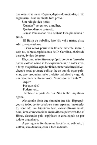 que o outro saíra na véspera, depois do meio dia, e não
regressara. Naturalmente fora preso...
     Um relógio deu horas.
       Quantas? perguntou a mulher.
       Quatro, disse o grumete.
       Jesus! Vou acabar, vou acabar! Fica pramanhã o
resto.
       É! Basta de trabalho, isso não vai a matar, disse
Aleixo erguendo-se.
      E seus olhos pousavam traiçoeiramente sobre o
colo nu, sobre a espádua nua de D. Carolina, cheios de
desejo, ávidos de gozo.
     Ela, como se sentisse no próprio corpo as ferroadas
daquele olhar, como se lhe experimentas e o calor vivo,
a força magnética, o poder físico, material e irresistível,
chegou-se ao grumete e disse-lhe ao ouvido estas pala-
vras, que produzira, nele o efeito indizível e vago de
um estremecimento nervoso: Vamos tomar banho?...
       Aqui?
       Por que não?
       Podem ver...
       Fecha-se a porta da rua. Não tenho inquilinos
agora...
     Aleixo não disse que sim nem que não. Espregui-
çou-se todo, contorcendo-se num espasmo incomple-
to, sentindo um friozinho bem, extraordinariamente
bom, uma comoçãozinha maravilhosa percorrer-lhe as
fibras, descendo pelo espinhaço e espalhando-se por
todo o organismo.
     A portuguesa foi depressa lá cima, ao sobrado, e
voltou, sem demora, com a face radiante.
 