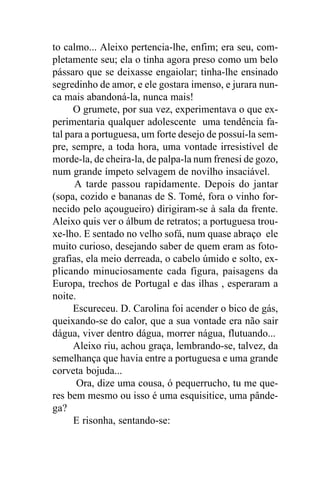 to calmo... Aleixo pertencia-lhe, enfim; era seu, com-
pletamente seu; ela o tinha agora preso como um belo
pássaro que se deixasse engaiolar; tinha-lhe ensinado
segredinho de amor, e ele gostara imenso, e jurara nun-
ca mais abandoná-la, nunca mais!
      O grumete, por sua vez, experimentava o que ex-
perimentaria qualquer adolescente uma tendência fa-
tal para a portuguesa, um forte desejo de possuí-la sem-
pre, sempre, a toda hora, uma vontade irresistível de
morde-la, de cheira-la, de palpa-la num frenesi de gozo,
num grande ímpeto selvagem de novilho insaciável.
      A tarde passou rapidamente. Depois do jantar
(sopa, cozido e bananas de S. Tomé, fora o vinho for-
necido pelo açougueiro) dirigiram-se à sala da frente.
Aleixo quis ver o álbum de retratos; a portuguesa trou-
xe-lho. E sentado no velho sofá, num quase abraço ele
muito curioso, desejando saber de quem eram as foto-
grafias, ela meio derreada, o cabelo úmido e solto, ex-
plicando minuciosamente cada figura, paisagens da
Europa, trechos de Portugal e das ilhas , esperaram a
noite.
      Escureceu. D. Carolina foi acender o bico de gás,
queixando-se do calor, que a sua vontade era não sair
dágua, viver dentro dágua, morrer nágua, flutuando...
      Aleixo riu, achou graça, lembrando-se, talvez, da
semelhança que havia entre a portuguesa e uma grande
corveta bojuda...
       Ora, dize uma cousa, ó pequerrucho, tu me que-
res bem mesmo ou isso é uma esquisitice, uma pânde-
ga?
      E risonha, sentando-se:
 