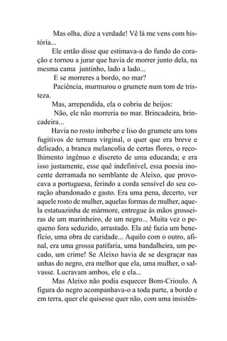 Mas olha, dize a verdade! Vê lá me vens com his-
tória...
      Ele então disse que estimava-a do fundo do cora-
ção e tornou a jurar que havia de morrer junto dela, na
mesma cama juntinho, lado a lado...
       E se morreres a bordo, no mar?
      Paciência, murmurou o grumete num tom de tris-
teza.
      Mas, arrependida, ela o cobriu de beijos:
       Não, ele não morreria no mar. Brincadeira, brin-
cadeira...
      Havia no rosto imberbe e liso do grumete uns tons
fugitivos de ternura virginal, o quer que era breve e
delicado, a branca melancolia de certas flores, o reco-
lhimento ingênuo e discreto de uma educanda; e era
isso justamente, esse quê indefinível, essa poesia ino-
cente derramada no semblante de Aleixo, que provo-
cava a portuguesa, ferindo a corda sensível do seu co-
ração abandonado e gasto. Era uma pena, decerto, ver
aquele rosto de mulher, aquelas formas de mulher, aque-
la estatuazinha de mármore, entregue às mãos grossei-
ras de um marinheiro, de um negro... Muita vez o pe-
queno fora seduzido, arrastado. Ela até fazia um bene-
fício, uma obra de caridade... Aquilo com o outro, afi-
nal, era uma grossa patifaria, uma bandalheira, um pe-
cado, um crime! Se Aleixo havia de se desgraçar nas
unhas do negro, era melhor que ela, uma mulher, o sal-
vasse. Lucravam ambos, ele e ela...
      Mas Aleixo não podia esquecer Bom-Crioulo. A
figura do negro acompanhava-o a toda parte, a bordo e
em terra, quer ele quisesse quer não, com uma insistên-
 