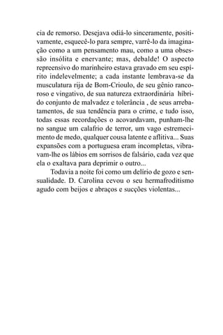 cia de remorso. Desejava odiá-lo sinceramente, positi-
vamente, esquecê-lo para sempre, varrê-lo da imagina-
ção como a um pensamento mau, como a uma obses-
são insólita e enervante; mas, debalde! O aspecto
repreensivo do marinheiro estava gravado em seu espí-
rito indelevelmente; a cada instante lembrava-se da
musculatura rija de Bom-Crioulo, de seu gênio ranco-
roso e vingativo, de sua natureza extraordinária híbri-
do conjunto de malvadez e tolerância , de seus arreba-
tamentos, de sua tendência para o crime, e tudo isso,
todas essas recordações o acovardavam, punham-lhe
no sangue um calafrio de terror, um vago estremeci-
mento de medo, qualquer cousa latente e aflitiva... Suas
expansões com a portuguesa eram incompletas, vibra-
vam-lhe os lábios em sorrisos de falsário, cada vez que
ela o exaltava para deprimir o outro...
     Todavia a noite foi como um delírio de gozo e sen-
sualidade. D. Carolina cevou o seu hermafroditismo
agudo com beijos e abraços e sucções violentas...
 